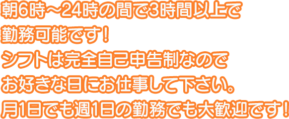 朝6時～24時の間で3時間以上で勤務可能です！シフトは完全自己申告制なのでお好きな日にお仕事して下さい。月1日でも週1日の勤務でも大歓迎です！