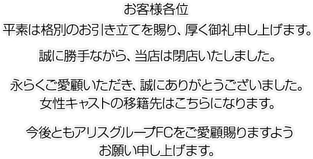 お客様各位 平素は格別のお引き立てを賜り、厚く御礼申し上げます。誠に勝手ながら、当店は閉店いたしました。永らくご愛顧いただき、誠にありがとうございました。女性キャストの移籍先はこちらになります。今後ともアリスグループFCをご愛顧賜りますようお願い申し上げます。